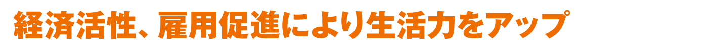 経済活性、雇用促進により生活力をアップ