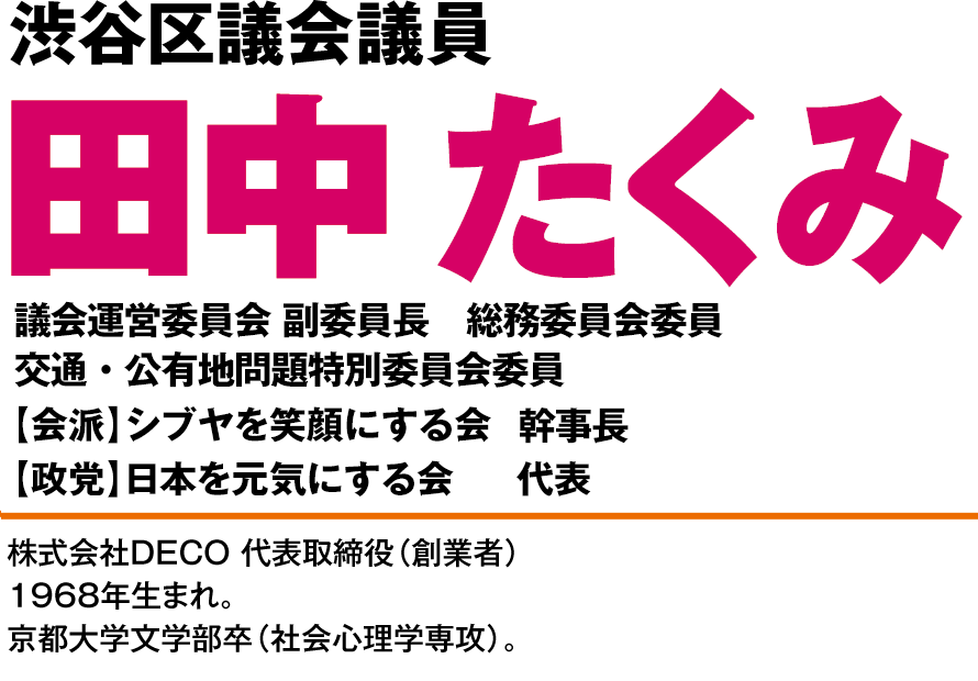 日本を元気にする会　東京都渋谷区議会第１支部長株式会社DECO 代表取締役(創業者)田中たくみ1968年生まれ、46歳。渋谷区在住21年。京都大学文学部卒業（社会心理学専攻）。