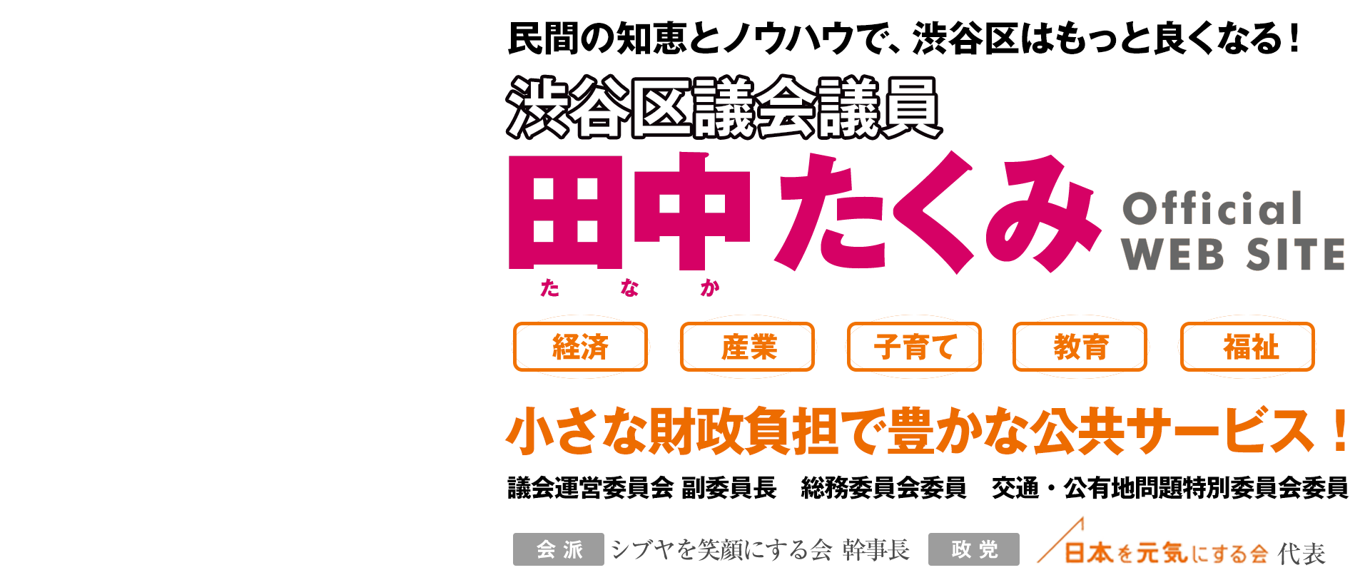 渋谷区議会議員 田中匠身Official WEB SITE 経済/雇用/子育て/教育/福祉　渋谷区を先進モデルに！
　社員13年、会社経営8年。数々の就職イベントをプロデュース。民間の知恵とノウハウで、渋谷区はもっと良くなる！区民環境委員会副委員長 自治権確立特別委員会委員 会派：シブヤを笑顔にする会 政党：日本を元気にする会